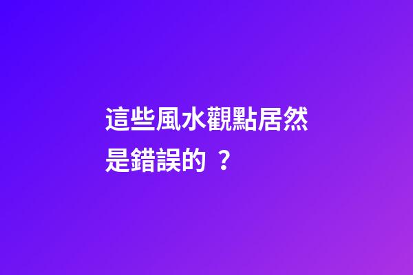 這些風水觀點居然是錯誤的？
